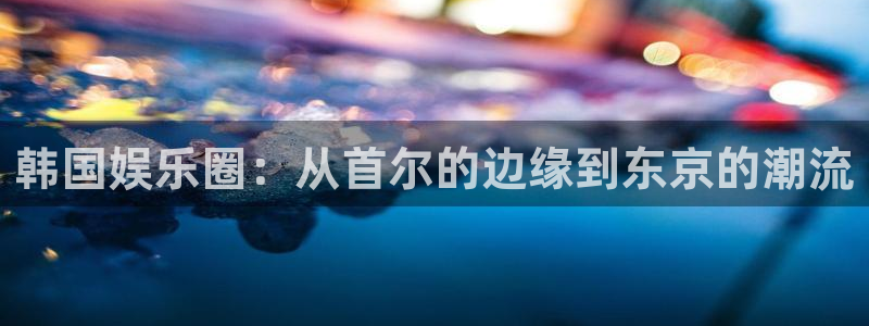 赢咖4星辉娱乐官网：韩国娱乐圈：从首尔的边缘到东京的潮流
